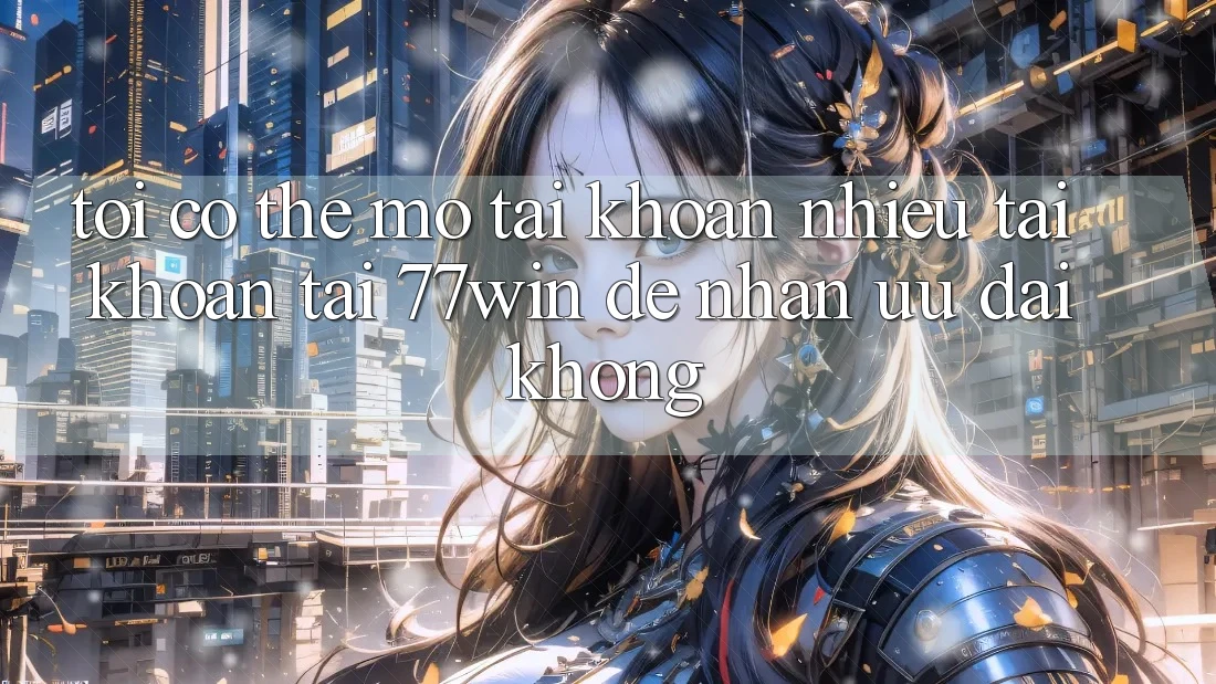Tôi có thể mở tài khoản nhiều tài khoản tại 77win để nhận ưu đãi không?