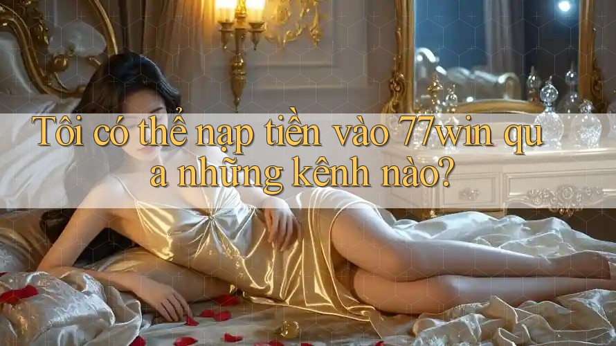 Tôi có thể nạp tiền vào 77win qua những kênh nào?