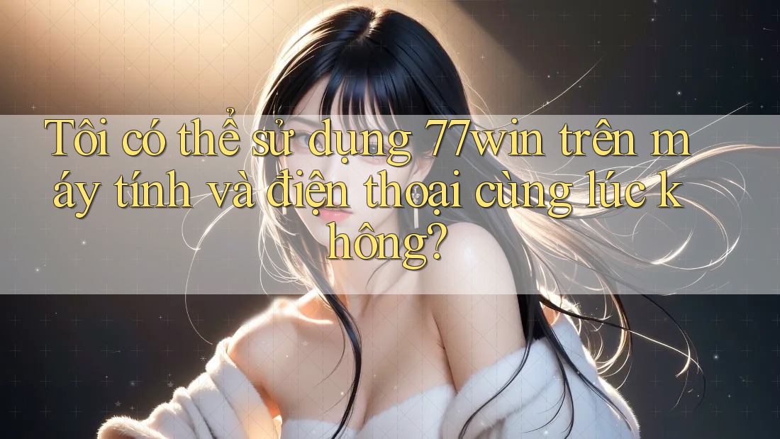 Tôi có thể sử dụng 77win trên máy tính và điện thoại cùng lúc không?