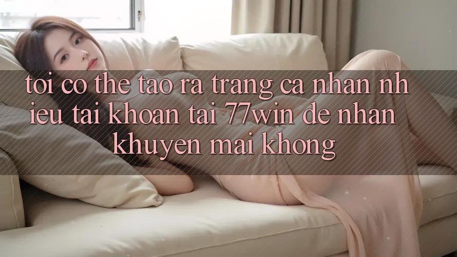 Tôi có thể tạo ra trang cá nhân nhiều tài khoản tại 77win để nhận khuyến mãi không?