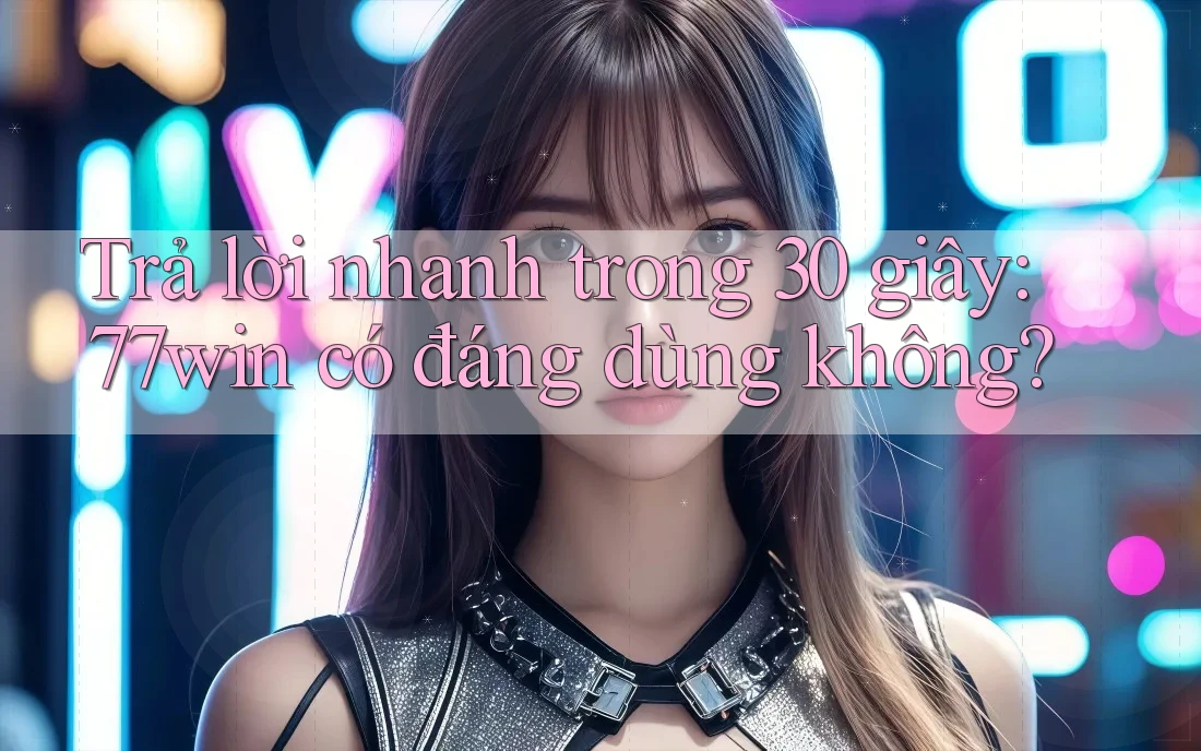 Trả lời nhanh trong 30 giây — 77win có đáng dùng không?