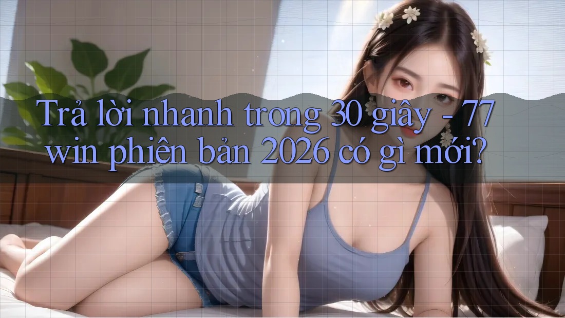 Trả lời nhanh trong 30 giây - 77win phiên bản 2026 có gì mới?