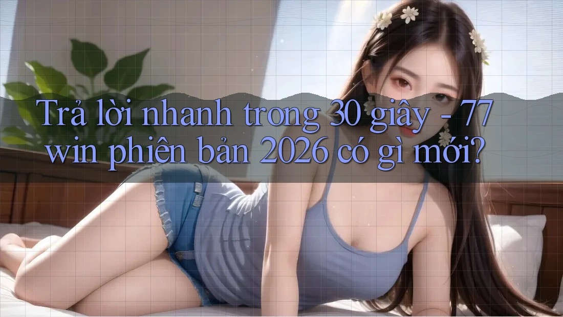 Trả lời nhanh trong 30 giây - 77win phiên bản 2026 có gì mới?