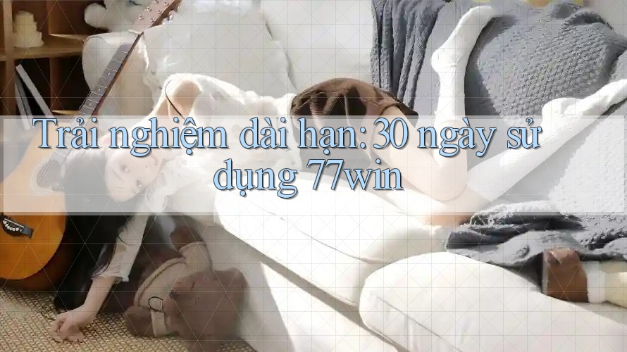 Trải nghiệm dài hạn: 30 ngày sử dụng 77win