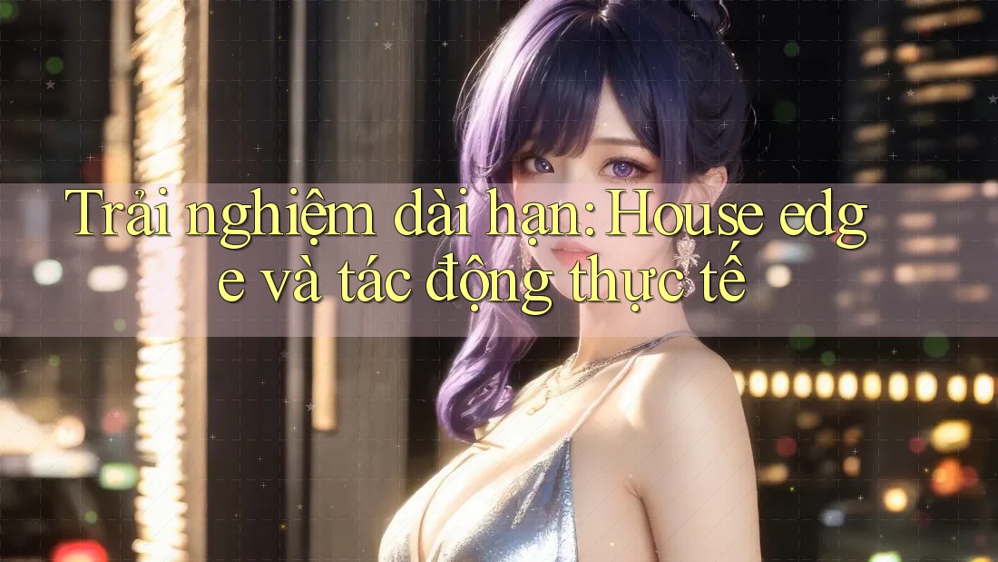 Trải nghiệm dài hạn: House edge và tác động thực tế