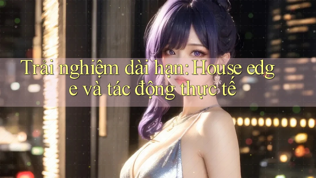 Trải nghiệm dài hạn: House edge và tác động thực tế