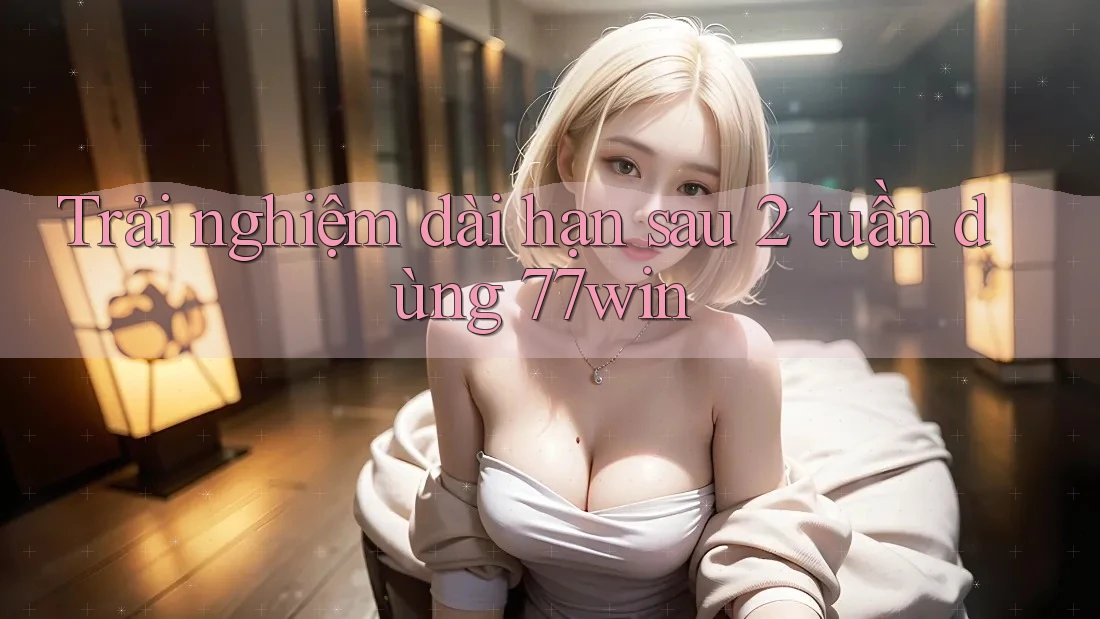 Trải nghiệm dài hạn sau 2 tuần dùng 77win Trải nghiệm dài hạn sau 2 tuần dùng 77win
