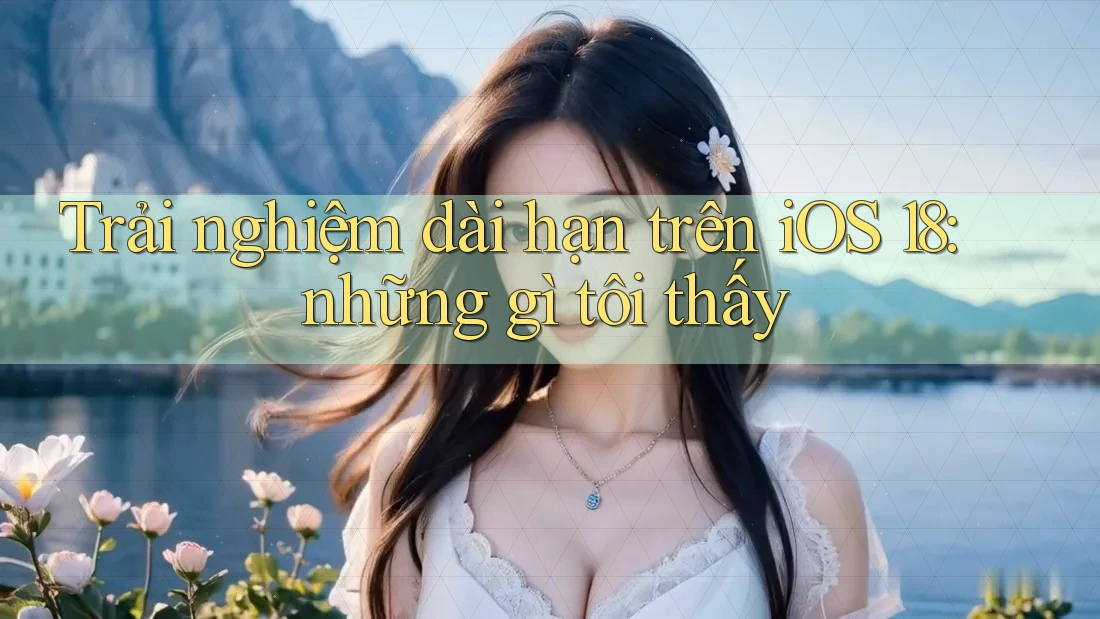 Trải nghiệm dài hạn trên iOS 18: những gì tôi thấy