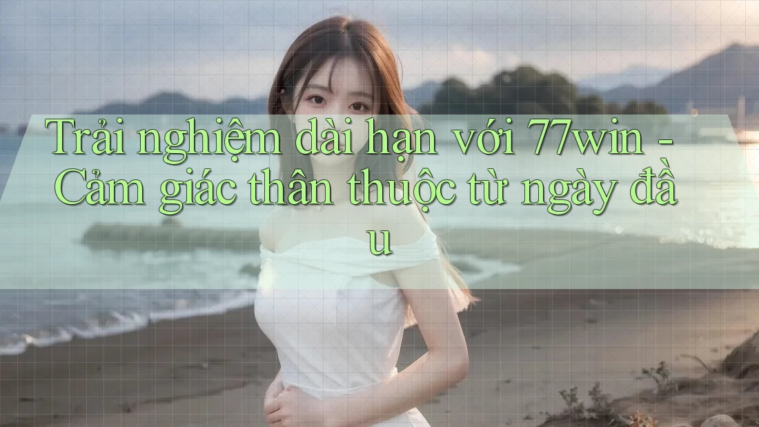 Trải nghiệm dài hạn với 77win - Cảm giác thân thuộc từ ngày đầu