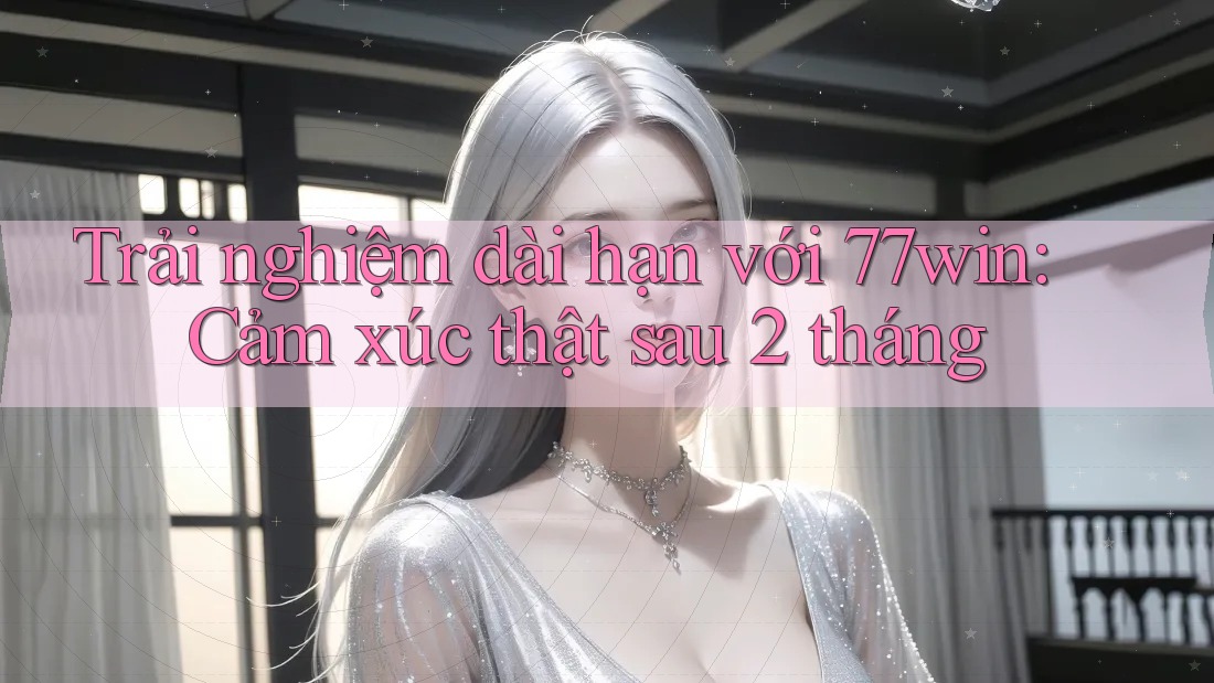 Trải nghiệm dài hạn với 77win: Cảm xúc thật sau 2 tháng