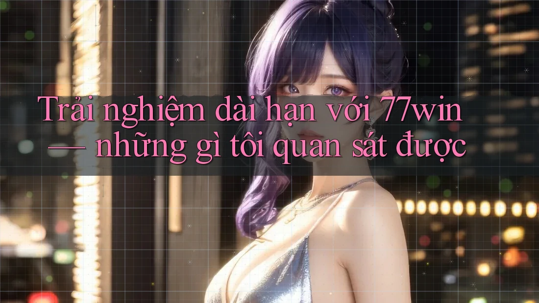 Trải nghiệm dài hạn với 77win — những gì tôi quan sát được