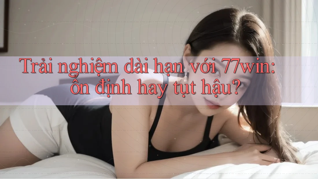 Trải nghiệm dài hạn với 77win: ổn định hay tụt hậu?