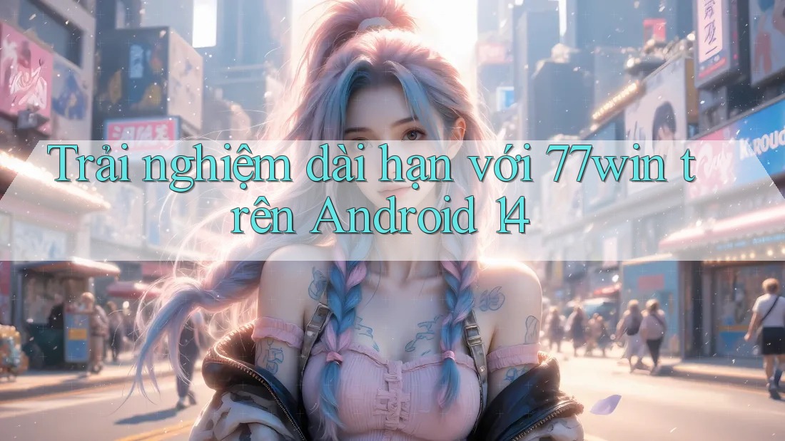 Trải nghiệm dài hạn với 77win trên Android 14 Trải nghiệm dài hạn với 77win trên Android 14