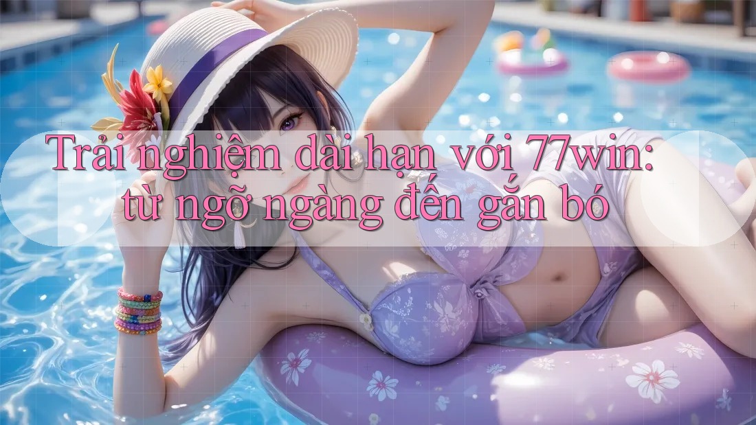 Trải nghiệm dài hạn với 77win: từ ngỡ ngàng đến gắn bó