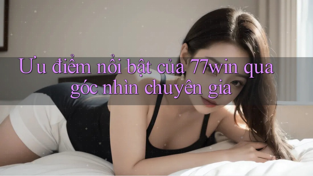 Ưu điểm nổi bật của 77win qua góc nhìn chuyên gia