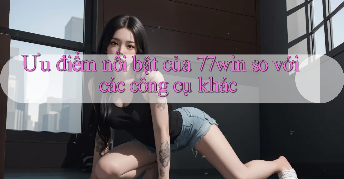 Ưu điểm nổi bật của 77win so với các công cụ khác