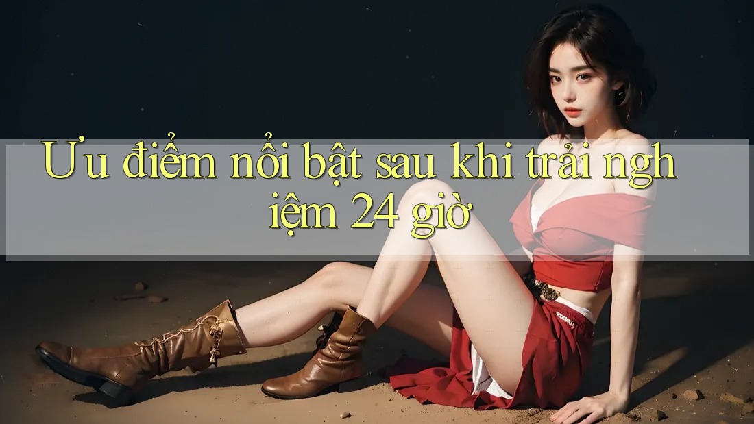 Ưu điểm nổi bật sau khi trải nghiệm 24 giờ Ưu điểm nổi bật sau khi trải nghiệm 24 giờ