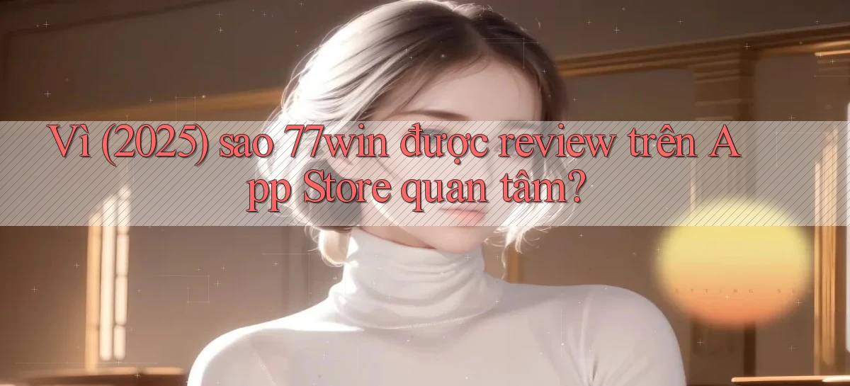 Vì (2025) sao 77win được review trên App Store quan tâm