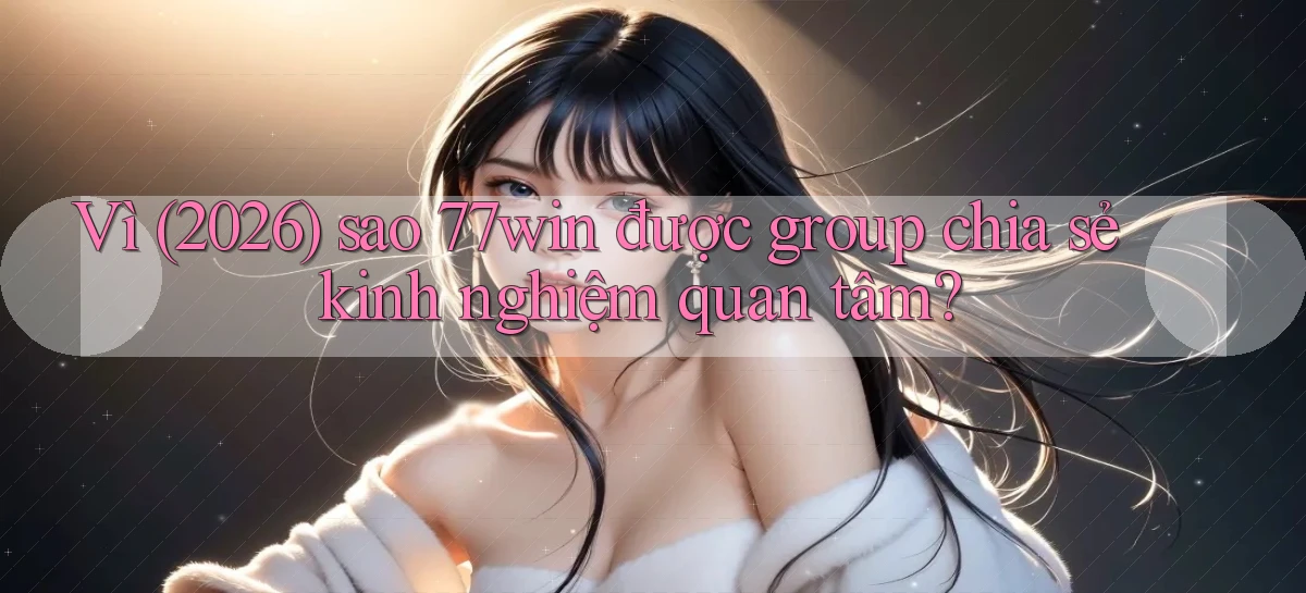 Vì (2026) sao 77win được group chia sẻ kinh nghiệm quan tâm