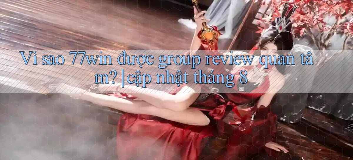 VÌ sao 77win được group review quan tâm cập nhật tháng 8