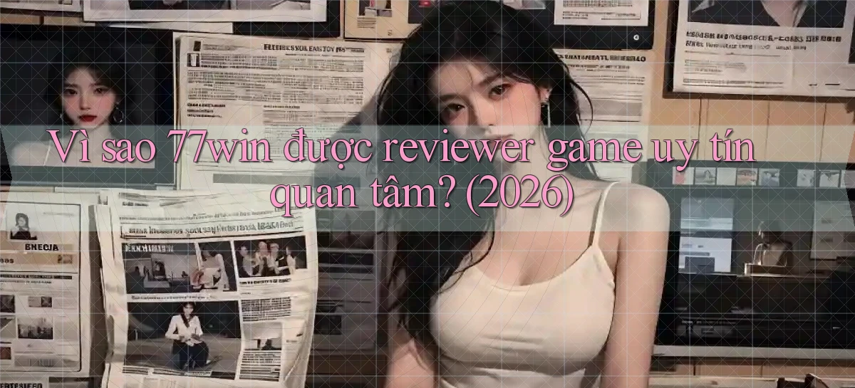 Vì sao 77win được reviewer game uy tín quan tâm (2026)