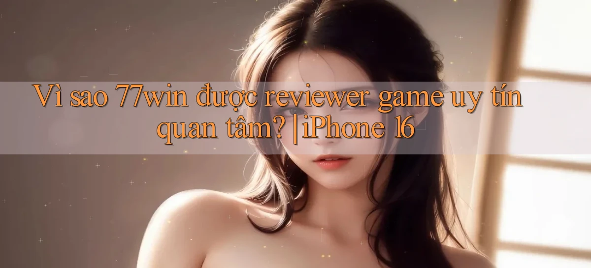 Vì sao 77win được reviewer game uy tín quan tâm iPhone 16