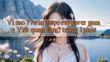 Vì sao 77win được reviewer game Việt quan tâm trong 1 phút