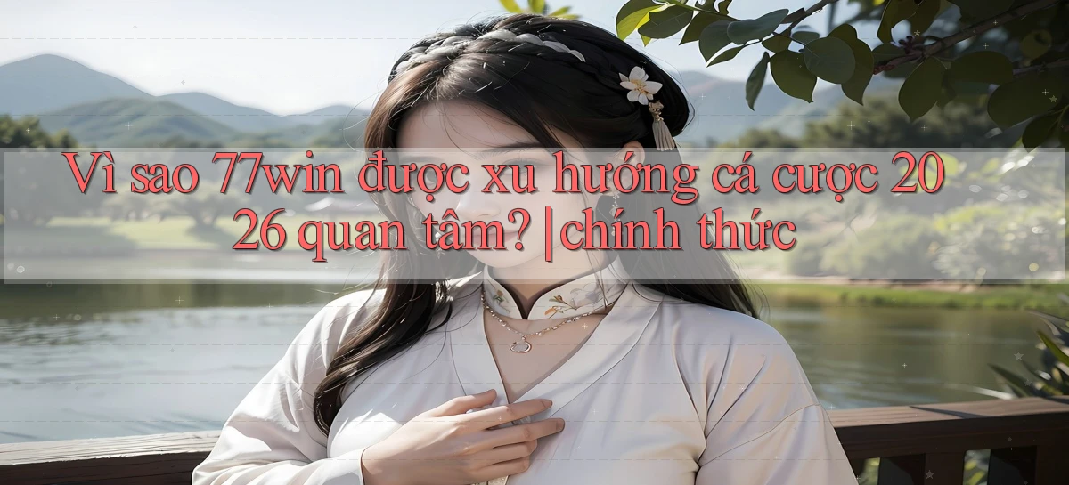 Vì sao 77win được xu hướng cá cược 2026 quan tâm chính thức