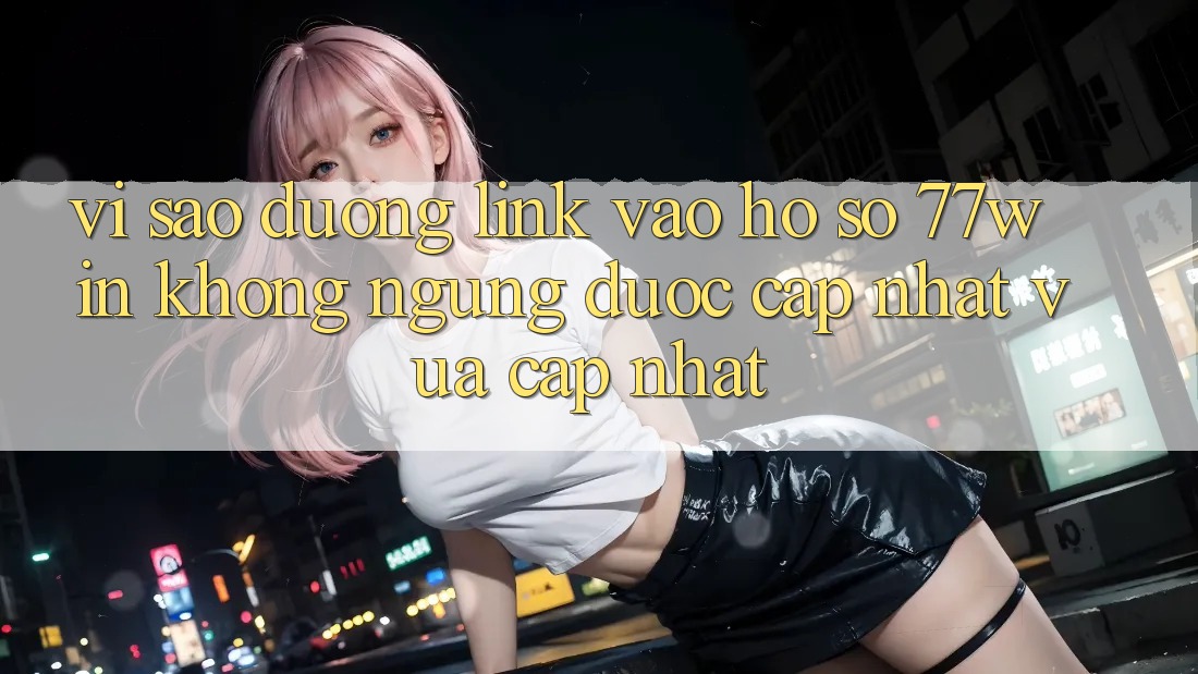 Vì sao đường link vào hồ sơ 77win không ngừng được cập nhật vừa cập nhật?