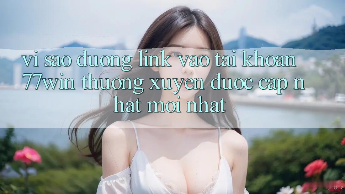 Vì sao đường link vào tài khoản 77win thường xuyên được cập nhật mới nhất?