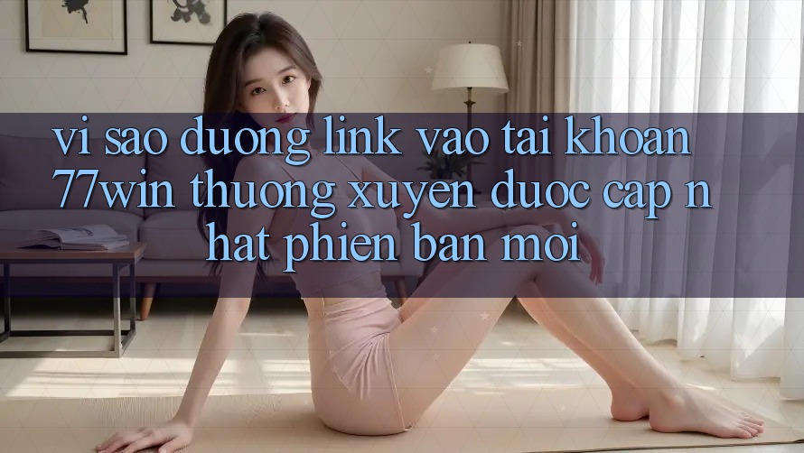 Vì sao đường link vào tài khoản 77win thường xuyên được cập nhật phiên bản mới?