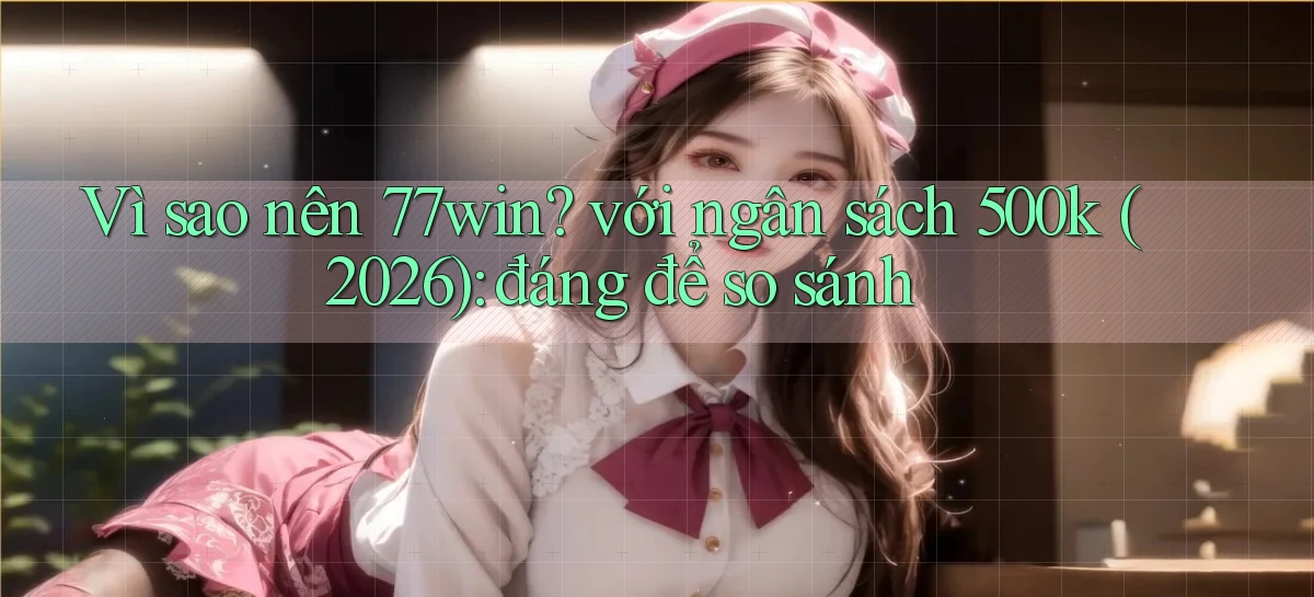 Vì sao nên 77win với ngân sách 500k (2026) đáng để so sánh